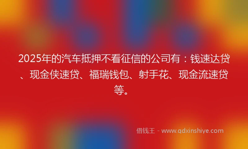 2025年的汽车抵押不看征信的公司有：钱速达贷、现金侠速贷、福瑞钱包、射手花、现金流速贷等。