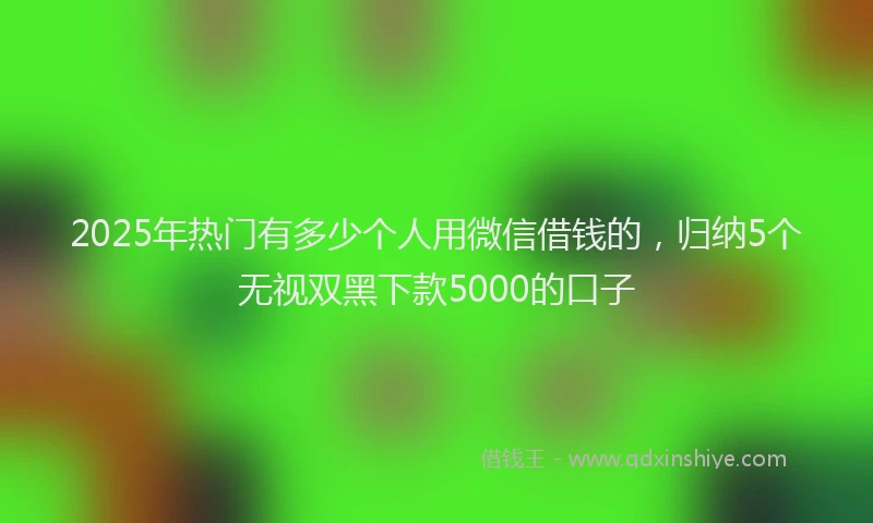 2025年热门有多少个人用微信借钱的，归纳5个无视双黑下款5000的口子