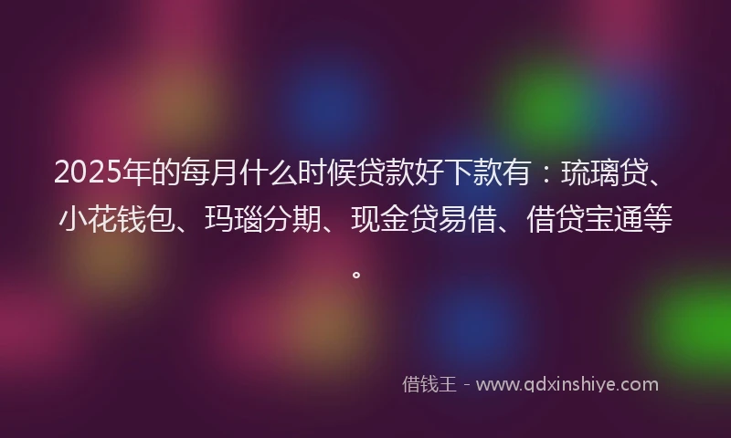 2025年的每月什么时候贷款好下款有：琉璃贷、小花钱包、玛瑙分期、现金贷易借、借贷宝通等。