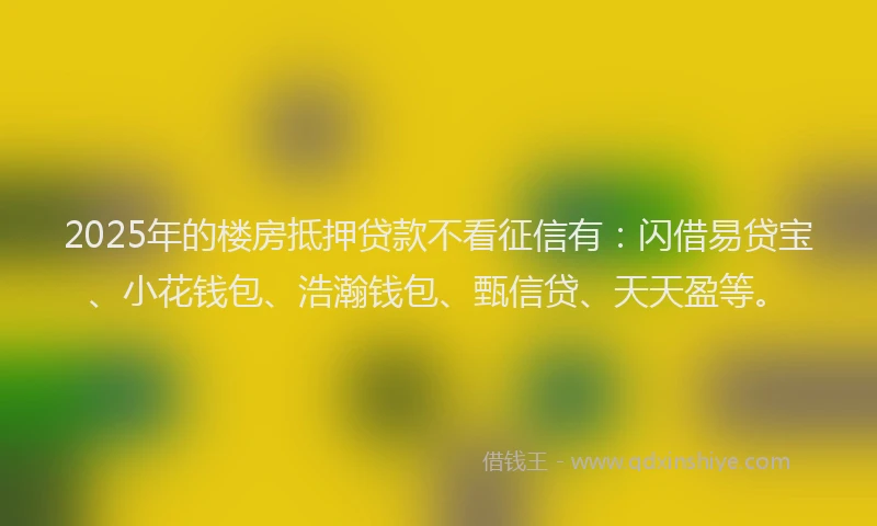 2025年的楼房抵押贷款不看征信有：闪借易贷宝、小花钱包、浩瀚钱包、甄信贷、天天盈等。