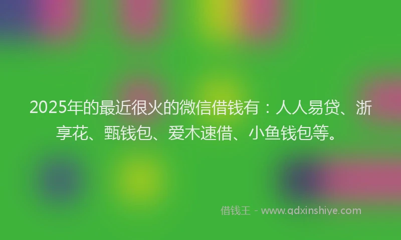 2025年的最近很火的微信借钱有：人人易贷、浙享花、甄钱包、爱木速借、小鱼钱包等。