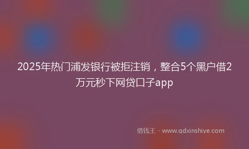 2025年热门浦发银行被拒注销，整合5个黑户借2万元秒下网贷口子app