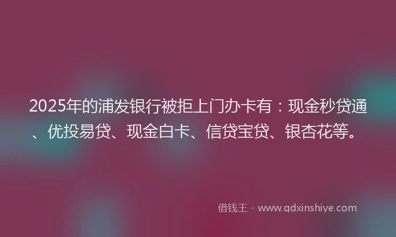 2025年的浦发银行被拒上门办卡有：现金秒贷通、优投易贷、现金白卡、信贷宝贷、银杏花等。