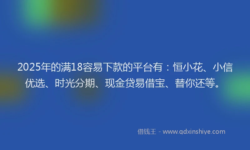 2025年的满18容易下款的平台有：恒小花、小信优选、时光分期、现金贷易借宝、替你还等。