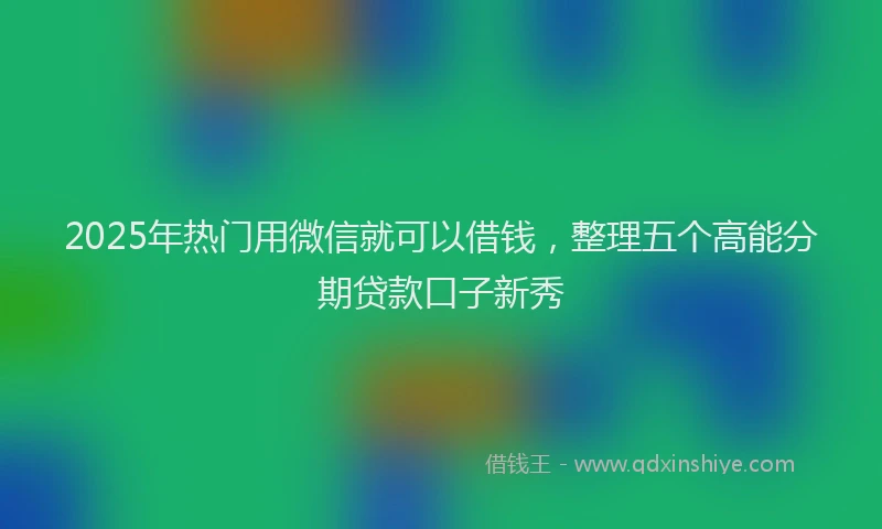 2025年热门用微信就可以借钱，整理五个高能分期贷款口子新秀