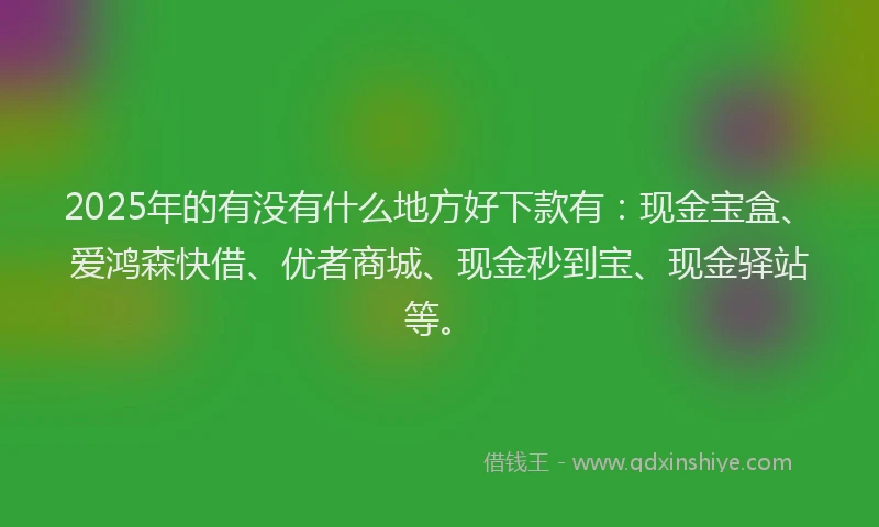 2025年的有没有什么地方好下款有：现金宝盒、爱鸿森快借、优者商城、现金秒到宝、现金驿站等。