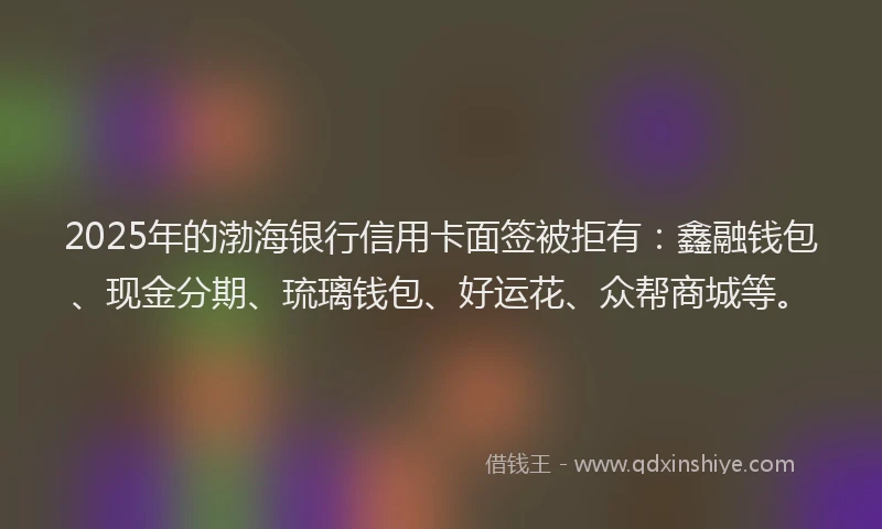 2025年的渤海银行信用卡面签被拒有：鑫融钱包、现金分期、琉璃钱包、好运花、众帮商城等。