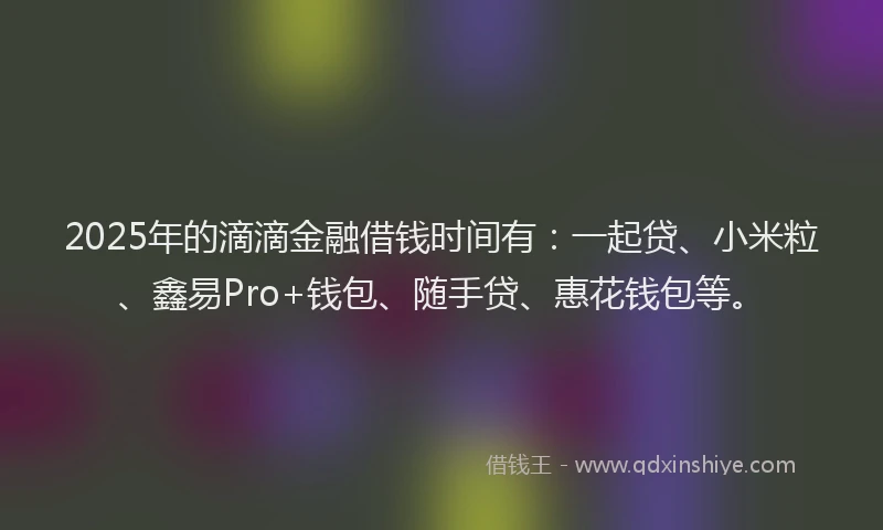 2025年的滴滴金融借钱时间有：一起贷、小米粒、鑫易Pro+钱包、随手贷、惠花钱包等。