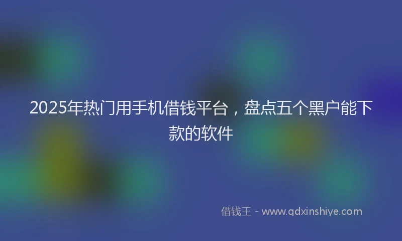 2025年热门用手机借钱平台，盘点五个黑户能下款的软件