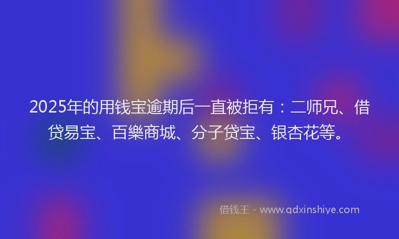 2025年的用钱宝逾期后一直被拒有：二师兄、借贷易宝、百樂商城、分子贷宝、银杏花等。