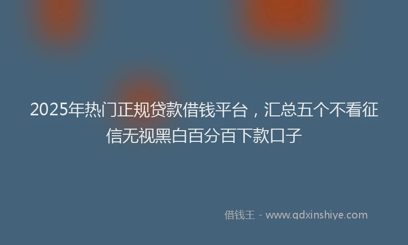 2025年热门正规贷款借钱平台，汇总五个不看征信无视黑白百分百下款口子