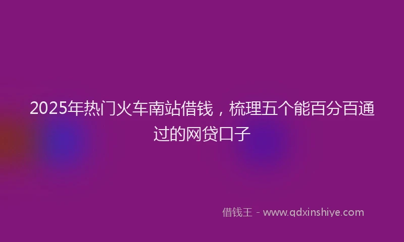 2025年热门火车南站借钱，梳理五个能百分百通过的网贷口子