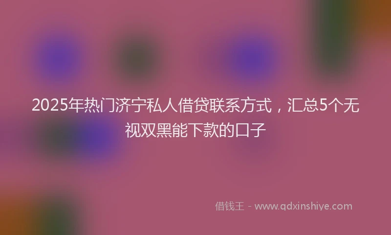 2025年热门济宁私人借贷联系方式，汇总5个无视双黑能下款的口子