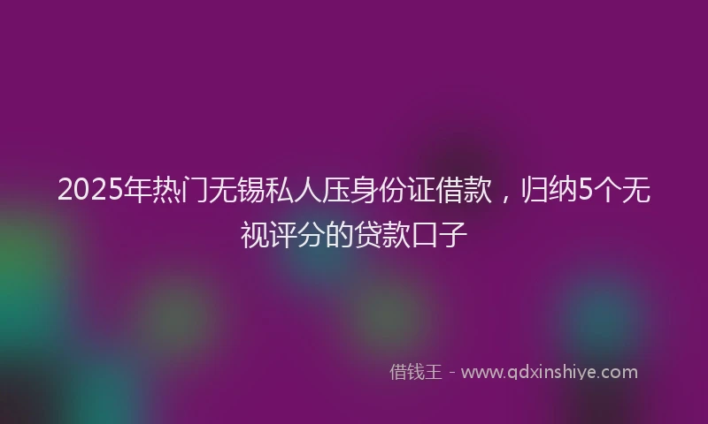 2025年热门无锡私人压身份证借款，归纳5个无视评分的贷款口子