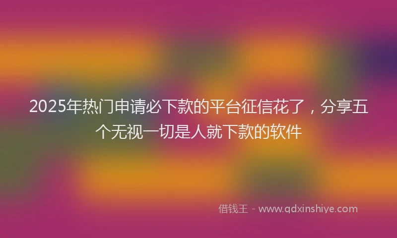 2025年热门申请必下款的平台征信花了，分享五个无视一切是人就下款的软件