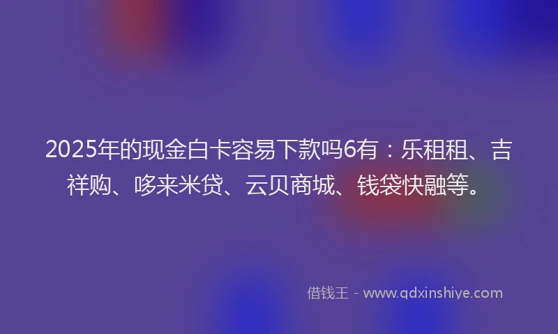 2025年的现金白卡容易下款吗6有：乐租租、吉祥购、哆来米贷、云贝商城、钱袋快融等。