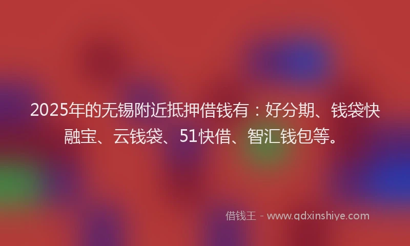 2025年的无锡附近抵押借钱有：好分期、钱袋快融宝、云钱袋、51快借、智汇钱包等。