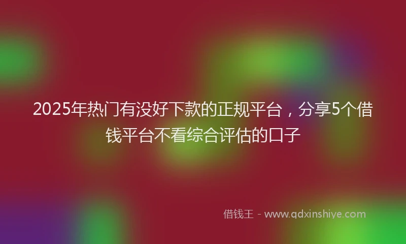 2025年热门有没好下款的正规平台，分享5个借钱平台不看综合评估的口子