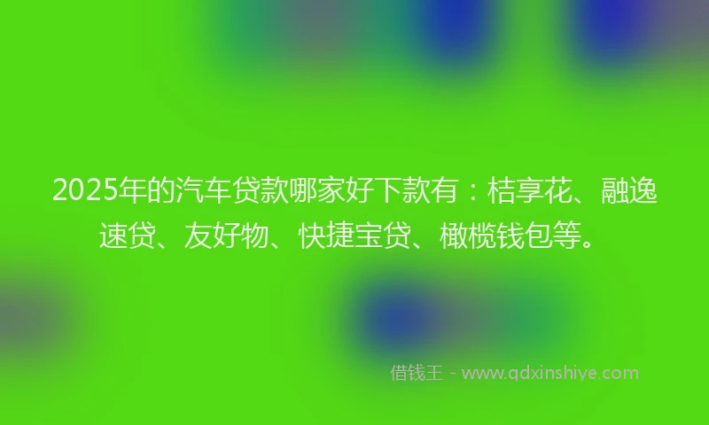 2025年的汽车贷款哪家好下款有：桔享花、融逸速贷、友好物、快捷宝贷、橄榄钱包等。