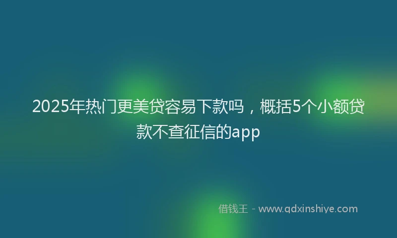 2025年热门更美贷容易下款吗，概括5个小额贷款不查征信的app