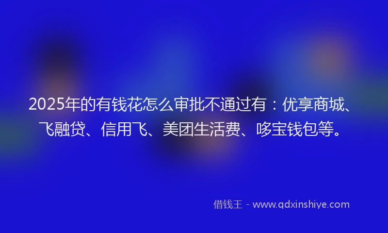 2025年的有钱花怎么审批不通过有：优享商城、飞融贷、信用飞、美团生活费、哆宝钱包等。