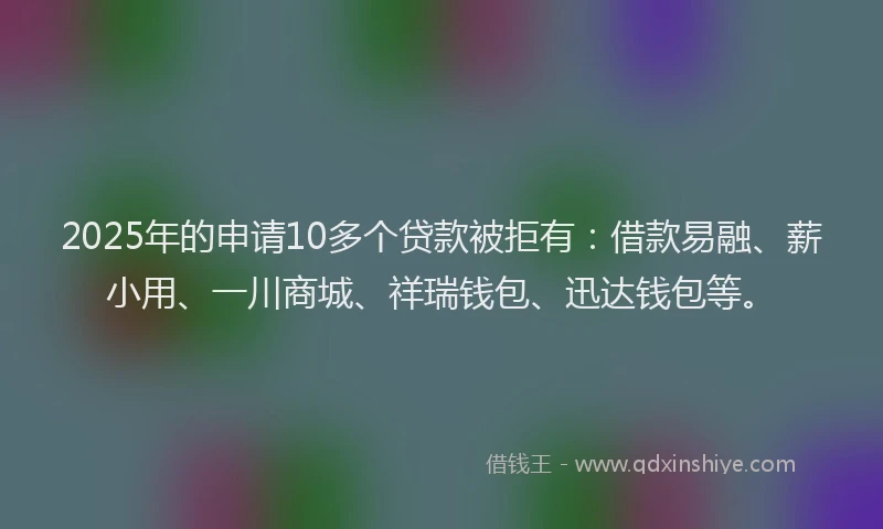 2025年的申请10多个贷款被拒有：借款易融、薪小用、一川商城、祥瑞钱包、迅达钱包等。