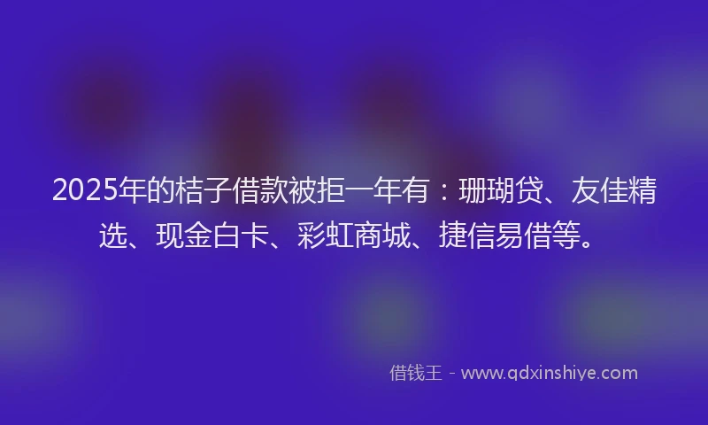 2025年的桔子借款被拒一年有：珊瑚贷、友佳精选、现金白卡、彩虹商城、捷信易借等。