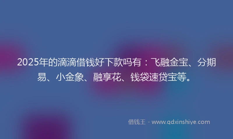 2025年的滴滴借钱好下款吗有：飞融金宝、分期易、小金象、融享花、钱袋速贷宝等。