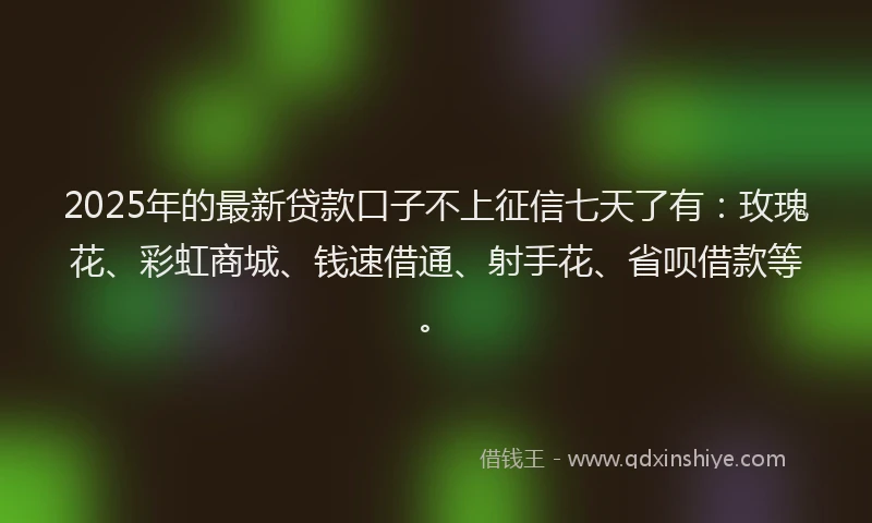 2025年的最新贷款口子不上征信七天了有：玫瑰花、彩虹商城、钱速借通、射手花、省呗借款等。