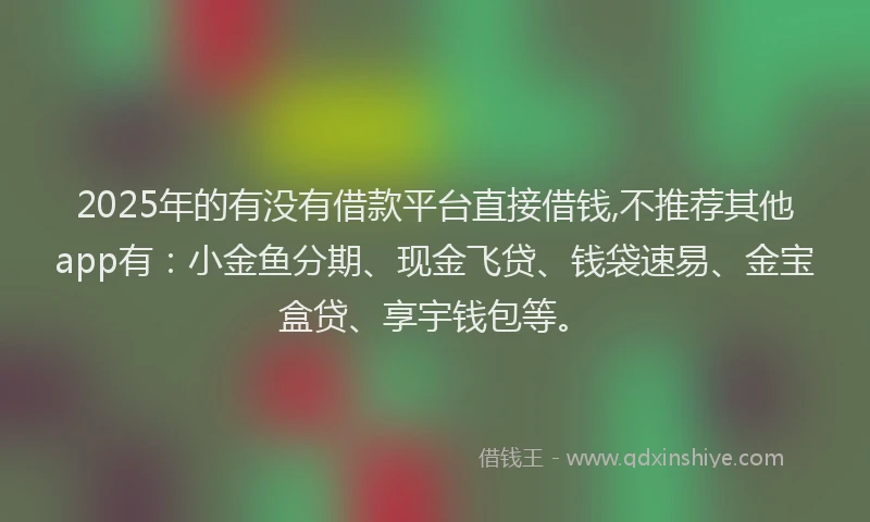 2025年的有没有借款平台直接借钱,不推荐其他app有：小金鱼分期、现金飞贷、钱袋速易、金宝盒贷、享宇钱包等。