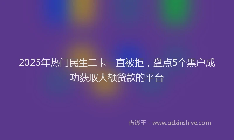 2025年热门民生二卡一直被拒，盘点5个黑户成功获取大额贷款的平台