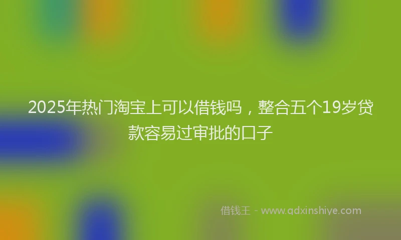 2025年热门淘宝上可以借钱吗，整合五个19岁贷款容易过审批的口子
