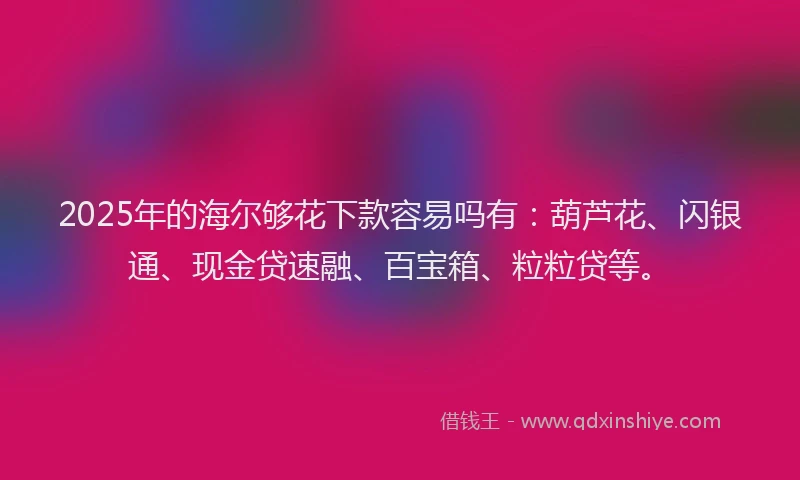 2025年的海尔够花下款容易吗有：葫芦花、闪银通、现金贷速融、百宝箱、粒粒贷等。