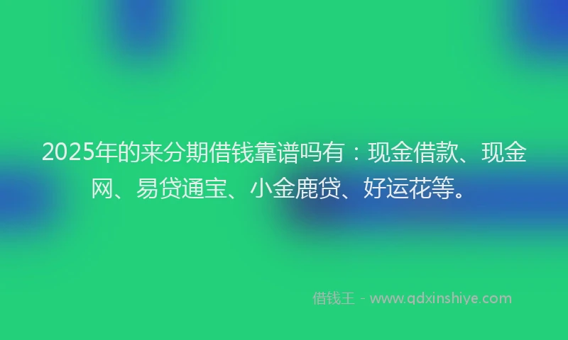 2025年的来分期借钱靠谱吗有：现金借款、现金网、易贷通宝、小金鹿贷、好运花等。