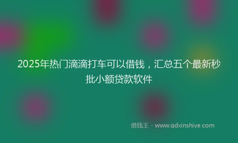 2025年热门滴滴打车可以借钱，汇总五个最新秒批小额贷款软件