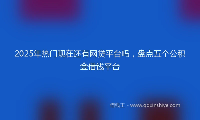 2025年热门现在还有网贷平台吗，盘点五个公积金借钱平台