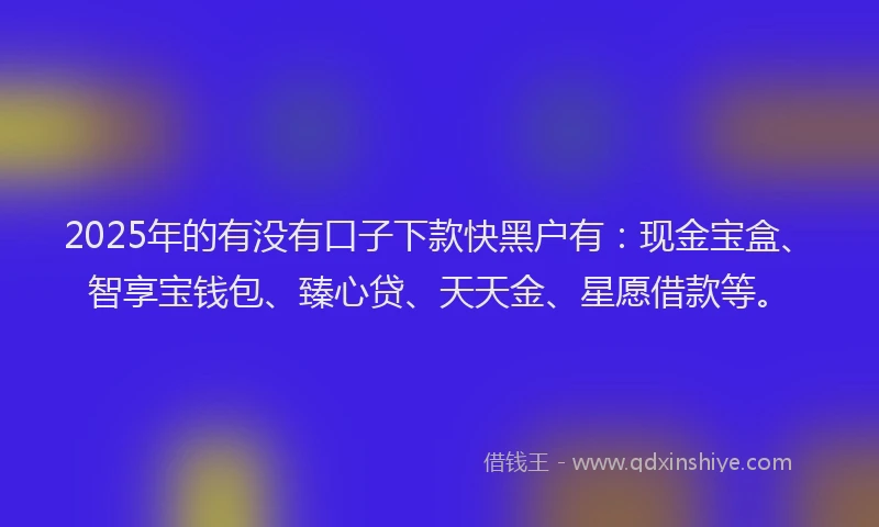 2025年的有没有口子下款快黑户有：现金宝盒、智享宝钱包、臻心贷、天天金、星愿借款等。