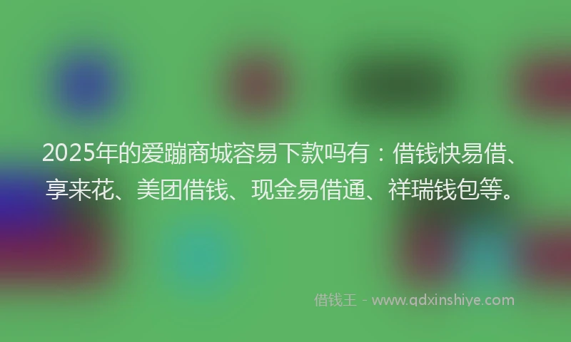 2025年的爱蹦商城容易下款吗有：借钱快易借、享来花、美团借钱、现金易借通、祥瑞钱包等。