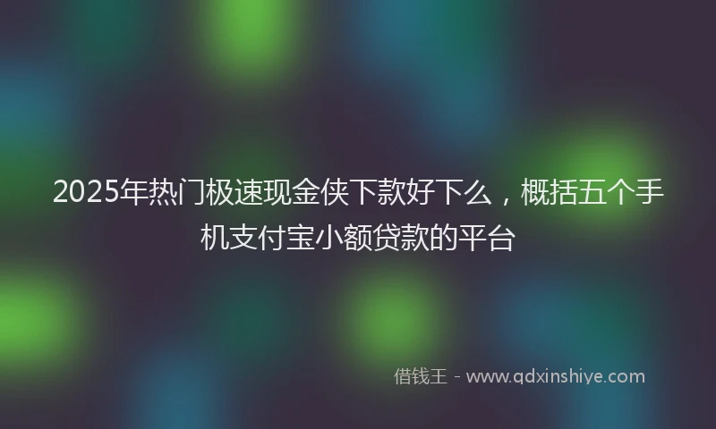 2025年热门极速现金侠下款好下么，概括五个手机支付宝小额贷款的平台