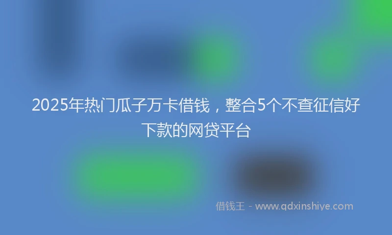 2025年热门瓜子万卡借钱，整合5个不查征信好下款的网贷平台