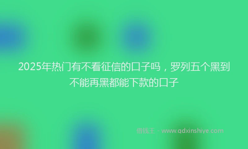 2025年热门有不看征信的口子吗，罗列五个黑到不能再黑都能下款的口子