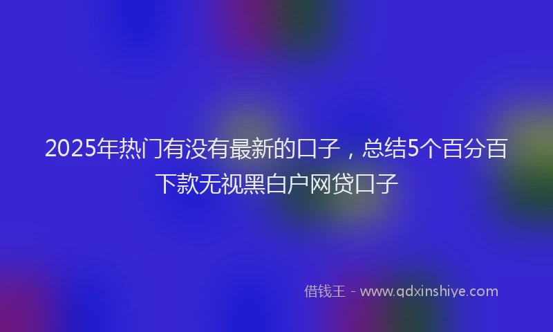 2025年热门有没有最新的口子，总结5个百分百下款无视黑白户网贷口子