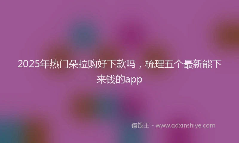2025年热门朵拉购好下款吗，梳理五个最新能下来钱的app