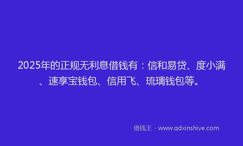 2025年的正规无利息借钱有：信和易贷、度小满、速享宝钱包、信用飞、琉璃钱包等。