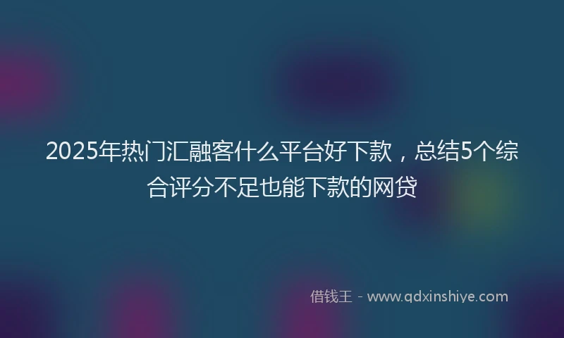 2025年热门汇融客什么平台好下款，总结5个综合评分不足也能下款的网贷