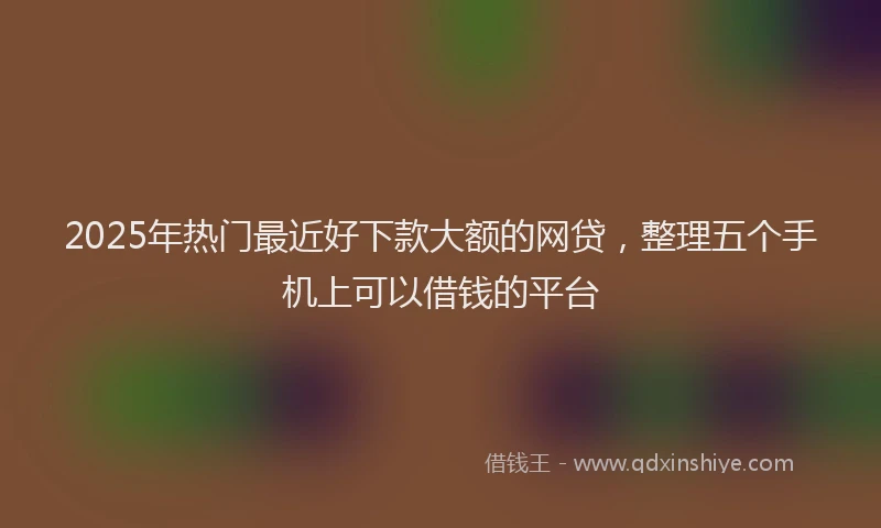 2025年热门最近好下款大额的网贷，整理五个手机上可以借钱的平台