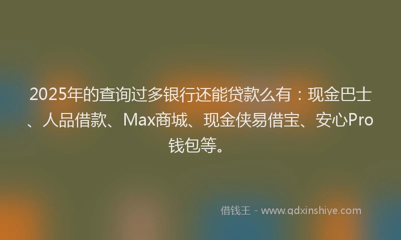 2025年的查询过多银行还能贷款么有：现金巴士、人品借款、Max商城、现金侠易借宝、安心Pro钱包等。
