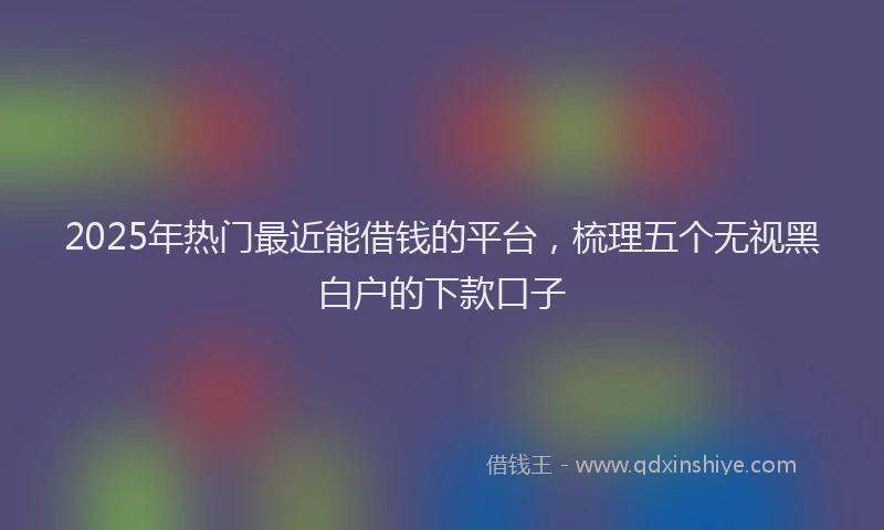 2025年热门最近能借钱的平台，梳理五个无视黑白户的下款口子