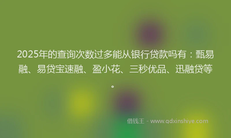 2025年的查询次数过多能从银行贷款吗有：甄易融、易贷宝速融、盈小花、三秒优品、迅融贷等。