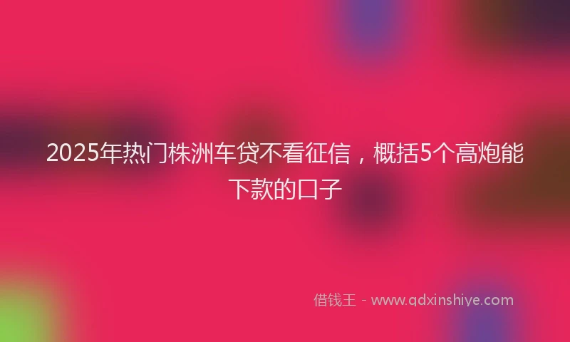 2025年热门株洲车贷不看征信，概括5个高炮能下款的口子
